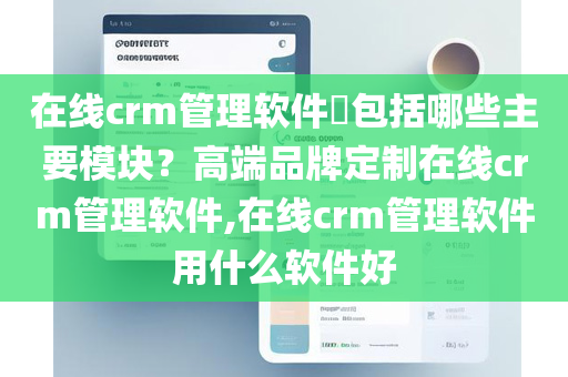 在线crm管理软件​包括哪些主要模块？高端品牌定制在线crm管理软件,在线crm管理软件用什么软件好