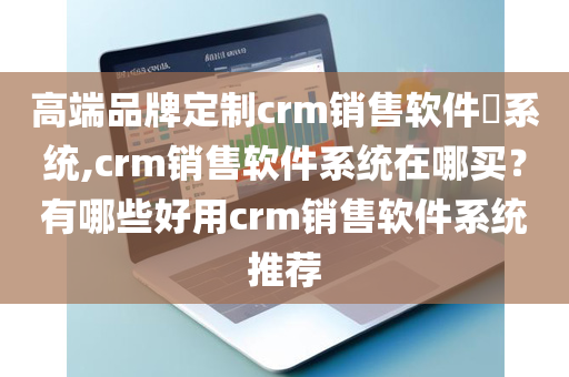 高端品牌定制crm销售软件​系统,crm销售软件系统在哪买？有哪些好用crm销售软件系统推荐