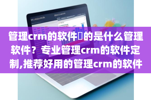 管理crm的软件​的是什么管理软件？专业管理crm的软件定制,推荐好用的管理crm的软件