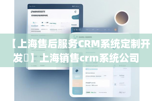 【上海售后服务CRM系统定制开发​】上海销售crm系统公司