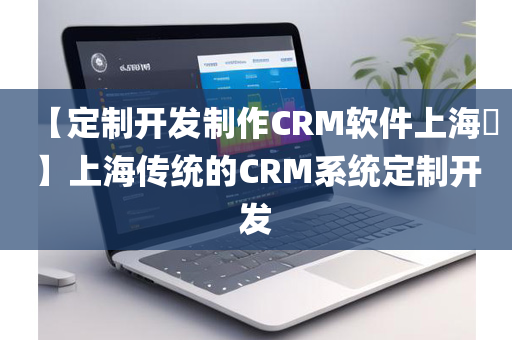 【定制开发制作CRM软件上海​】上海传统的CRM系统定制开发
