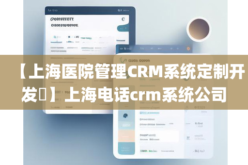 【上海医院管理CRM系统定制开发​】上海电话crm系统公司