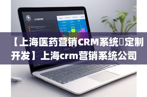 【上海医药营销CRM系统​定制开发】上海crm营销系统公司