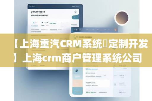 【上海重汽CRM系统​定制开发】上海crm商户管理系统公司