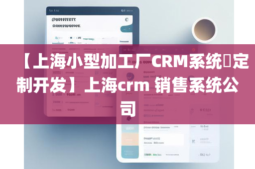 【上海小型加工厂CRM系统​定制开发】上海crm 销售系统公司