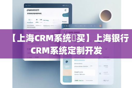 【上海CRM系统​买】上海银行CRM系统定制开发