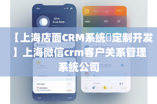 【上海店面CRM系统​定制开发】上海微信crm客户关系管理系统公司