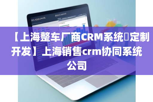 【上海整车厂商CRM系统​定制开发】上海销售crm协同系统公司