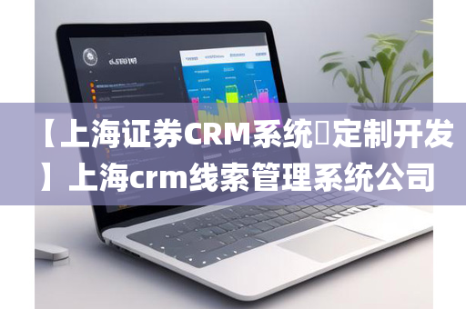 【上海证券CRM系统​定制开发】上海crm线索管理系统公司