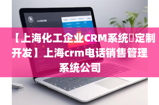 【上海化工企业CRM系统​定制开发】上海crm电话销售管理系统公司