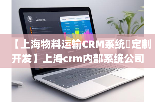 【上海物料运输CRM系统​定制开发】上海crm内部系统公司