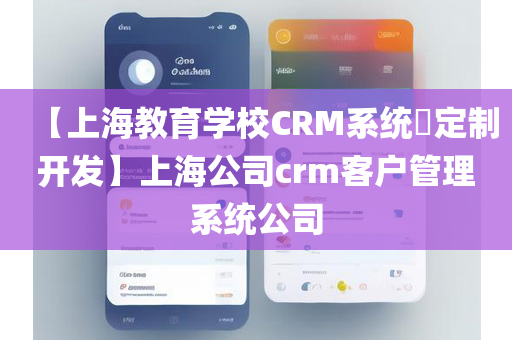 【上海教育学校CRM系统​定制开发】上海公司crm客户管理系统公司