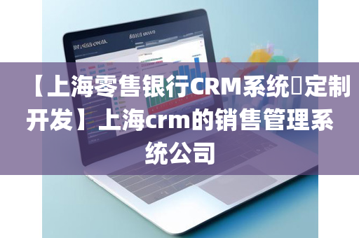 【上海零售银行CRM系统​定制开发】上海crm的销售管理系统公司