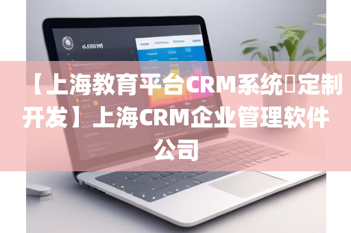 【上海教育平台CRM系统​定制开发】上海CRM企业管理软件公司
