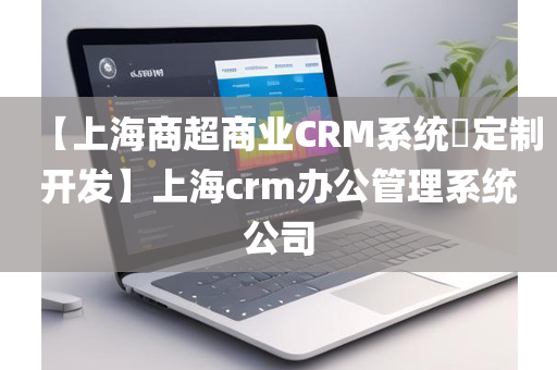 【上海商超商业CRM系统​定制开发】上海crm办公管理系统公司