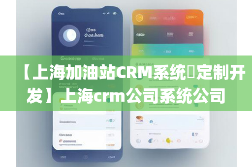 【上海加油站CRM系统​定制开发】上海crm公司系统公司