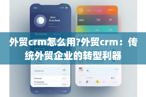外贸crm怎么用?外贸crm：传统外贸企业的转型利器