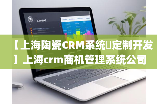 【上海陶瓷CRM系统​定制开发】上海crm商机管理系统公司
