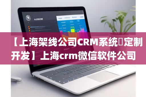 【上海架线公司CRM系统​定制开发】上海crm微信软件公司