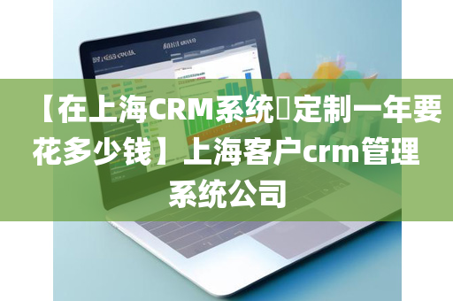 【在上海CRM系统​定制一年要花多少钱】上海客户crm管理系统公司