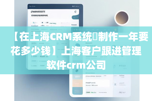 【在上海CRM系统​制作一年要花多少钱】上海客户跟进管理软件crm公司