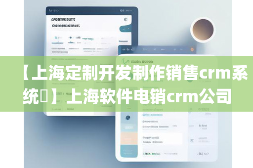 【上海定制开发制作销售crm系统​】上海软件电销crm公司