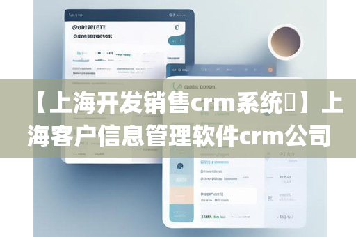 【上海开发销售crm系统​】上海客户信息管理软件crm公司