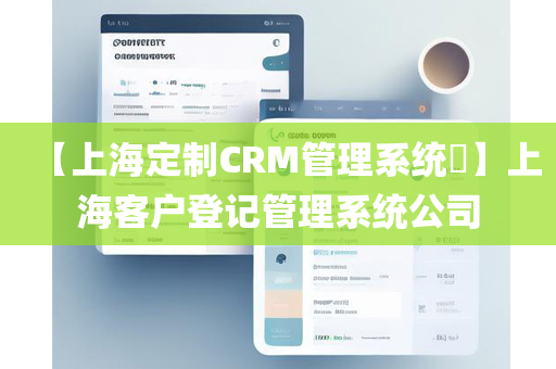 【上海定制CRM管理系统​】上海客户登记管理系统公司