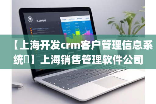 【上海开发crm客户管理信息系统​】上海销售管理软件公司