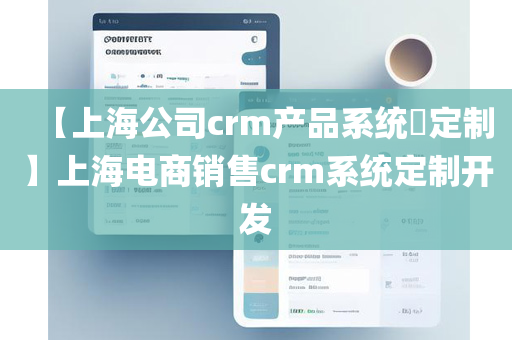 【上海公司crm产品系统​定制】上海电商销售crm系统定制开发