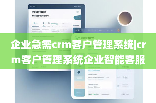 企业急需crm客户管理系统|crm客户管理系统企业智能客服