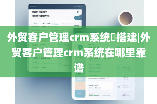 外贸客户管理crm系统​搭建|外贸客户管理crm系统在哪里靠谱