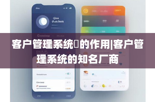 客户管理系统​的作用|客户管理系统的知名厂商