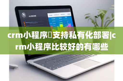 crm小程序​支持私有化部署|crm小程序比较好的有哪些