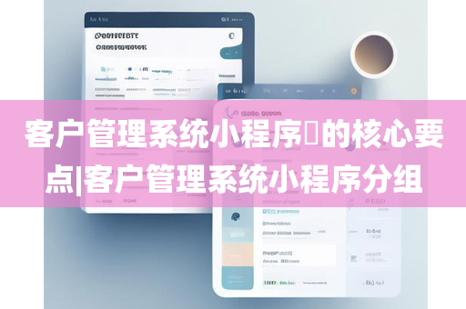 客户管理系统小程序​的核心要点|客户管理系统小程序分组