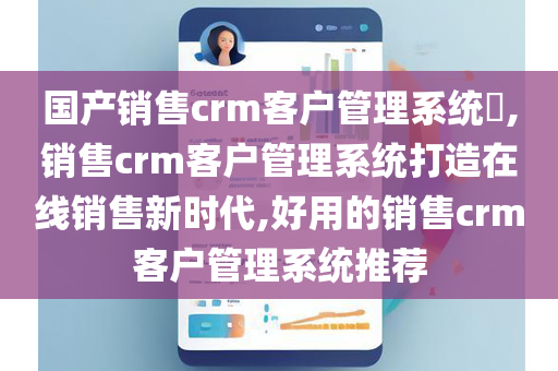 国产销售crm客户管理系统​,销售crm客户管理系统打造在线销售新时代,好用的销售crm客户管理系统推荐