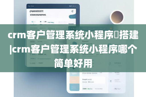 crm客户管理系统小程序​搭建|crm客户管理系统小程序哪个简单好用