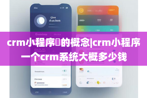 crm小程序​的概念|crm小程序一个crm系统大概多少钱