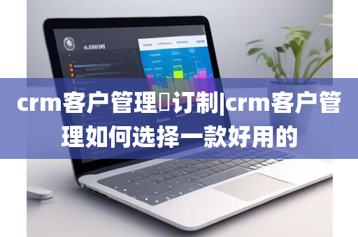 crm客户管理​订制|crm客户管理如何选择一款好用的
