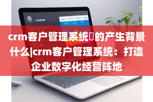 crm客户管理系统​的产生背景什么|crm客户管理系统：打造企业数字化经营阵地