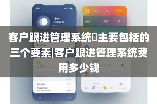 客户跟进管理系统​主要包括的三个要素|客户跟进管理系统费用多少钱